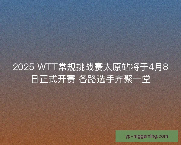 2025 WTT常规挑战赛太原站将于4月8日正式开赛 各路选手齐聚一堂