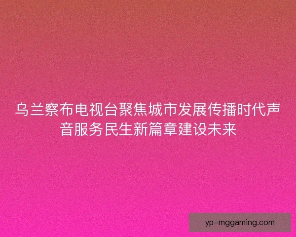 乌兰察布电视台聚焦城市发展传播时代声音服务民生新篇章建设未来
