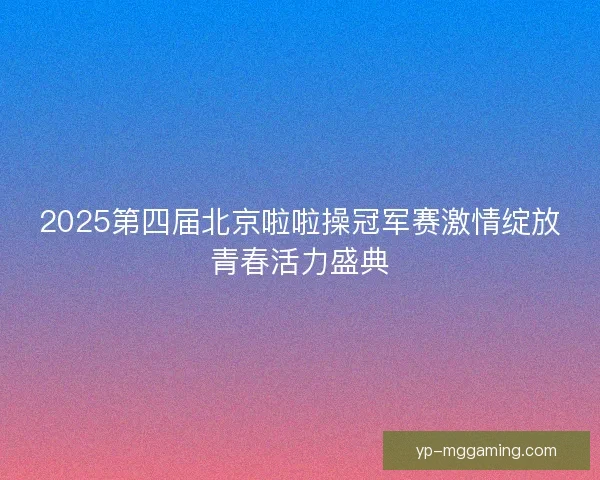 2025第四届北京啦啦操冠军赛激情绽放青春活力盛典