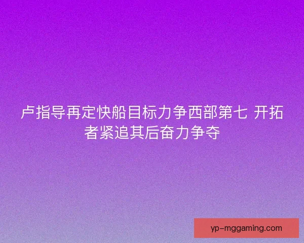 卢指导再定快船目标力争西部第七 开拓者紧追其后奋力争夺